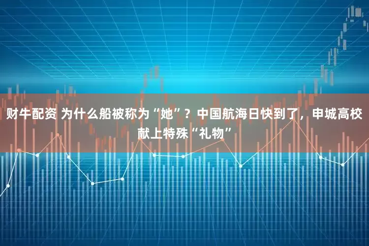 财牛配资 为什么船被称为“她”？中国航海日快到了，申城高校献上特殊“礼物”
