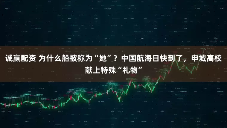 诚赢配资 为什么船被称为“她”？中国航海日快到了，申城高校献上特殊“礼物”
