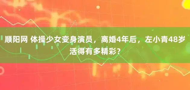 顺阳网 体操少女变身演员，离婚4年后，左小青48岁活得有多精彩？