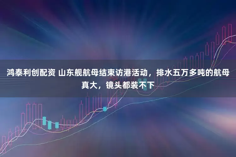 鸿泰利创配资 山东舰航母结束访港活动，排水五万多吨的航母真大，镜头都装不下