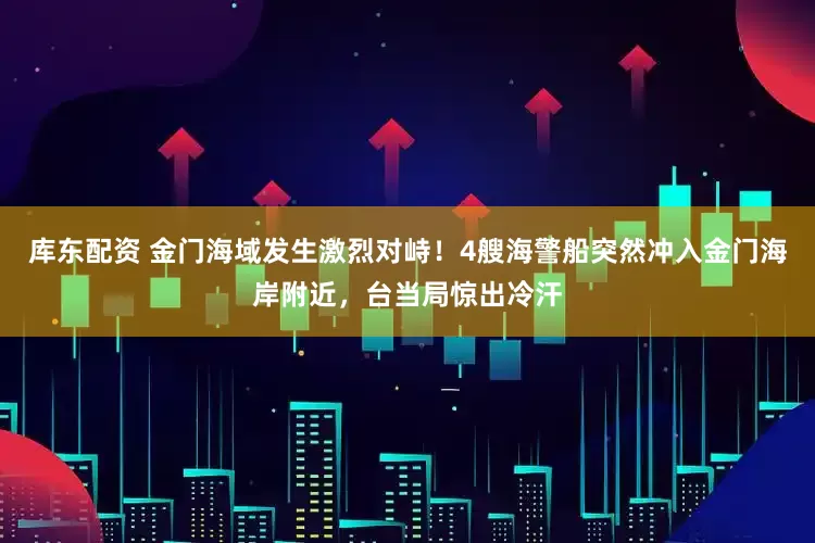 库东配资 金门海域发生激烈对峙！4艘海警船突然冲入金门海岸附近，台当局惊出冷汗