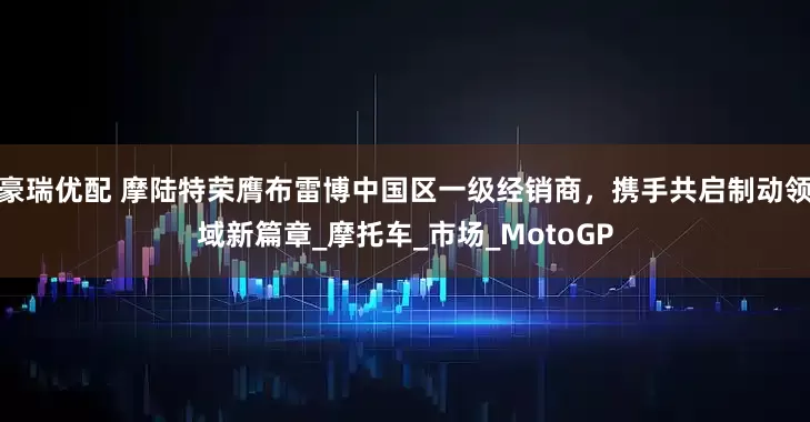 豪瑞优配 摩陆特荣膺布雷博中国区一级经销商，携手共启制动领域新篇章_摩托车_市场_MotoGP