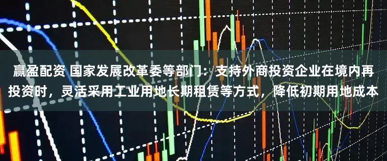 赢盈配资 国家发展改革委等部门：支持外商投资企业在境内再投资时，灵活采用工业用地长期租赁等方式，降低初期用地成本