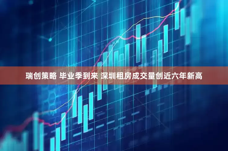 瑞创策略 毕业季到来 深圳租房成交量创近六年新高