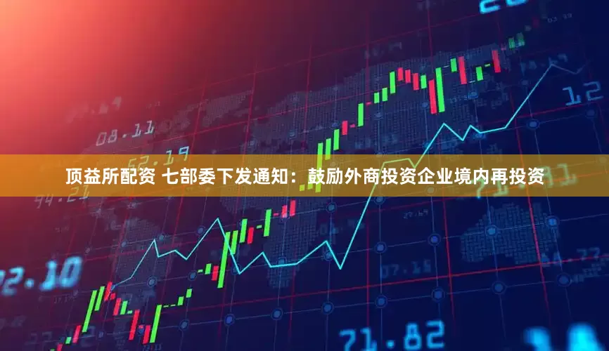 顶益所配资 七部委下发通知：鼓励外商投资企业境内再投资