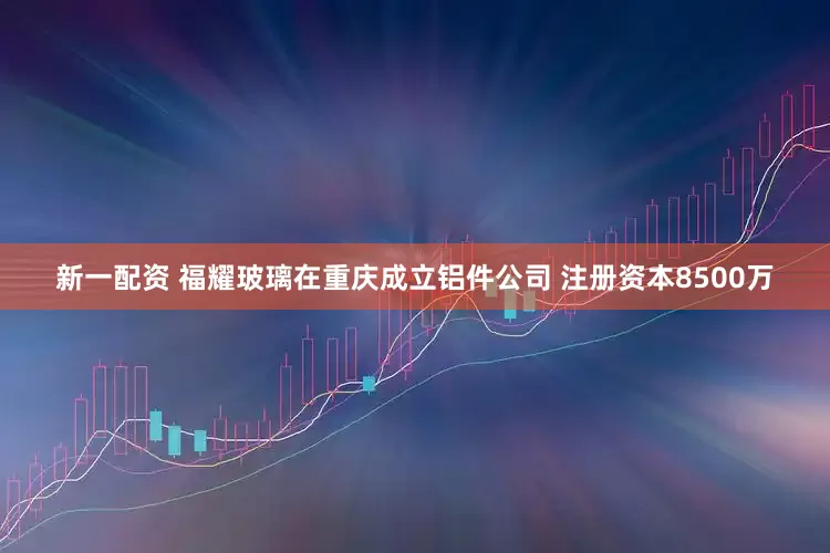 新一配资 福耀玻璃在重庆成立铝件公司 注册资本8500万