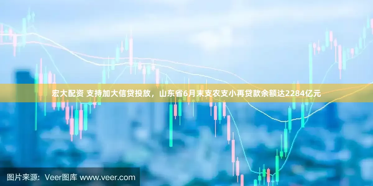 宏大配资 支持加大信贷投放，山东省6月末支农支小再贷款余额达2284亿元