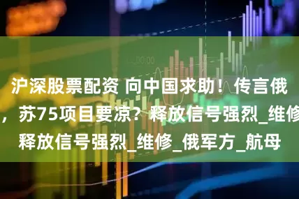 沪深股票配资 向中国求助！传言俄罗斯采购歼35，苏75项目要凉？释放信号强烈_维修_俄军方_航母
