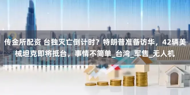 传金所配资 台独灭亡倒计时？特朗普准备访华，42辆美械坦克即将抵台，事情不简单_台湾_军售_无人机