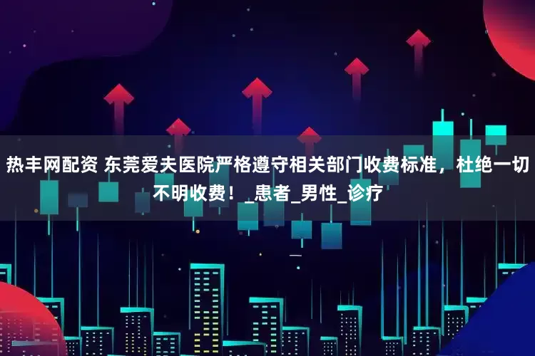 热丰网配资 东莞爱夫医院严格遵守相关部门收费标准，杜绝一切不明收费！_患者_男性_诊疗