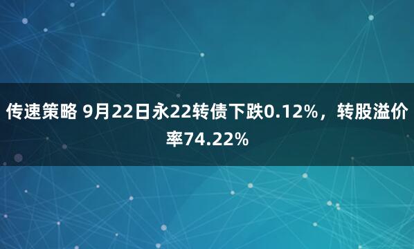 传速策略 9月22日永22转债下跌0.12%，转股溢价率74.22%