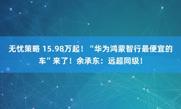 无忧策略 15.98万起！“华为鸿蒙智行最便宜的车”来了！余承东：远超同级！