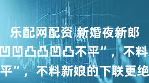 乐配网配资 新婚夜新郎出上联:“凹凹凸凸凹凸不平”,不料新娘的下联更绝妙