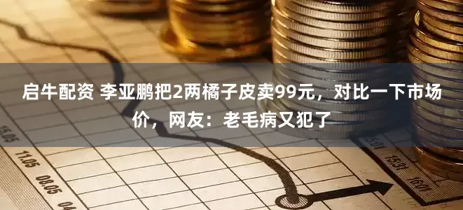 启牛配资 李亚鹏把2两橘子皮卖99元，对比一下市场价，网友：老毛病又犯了
