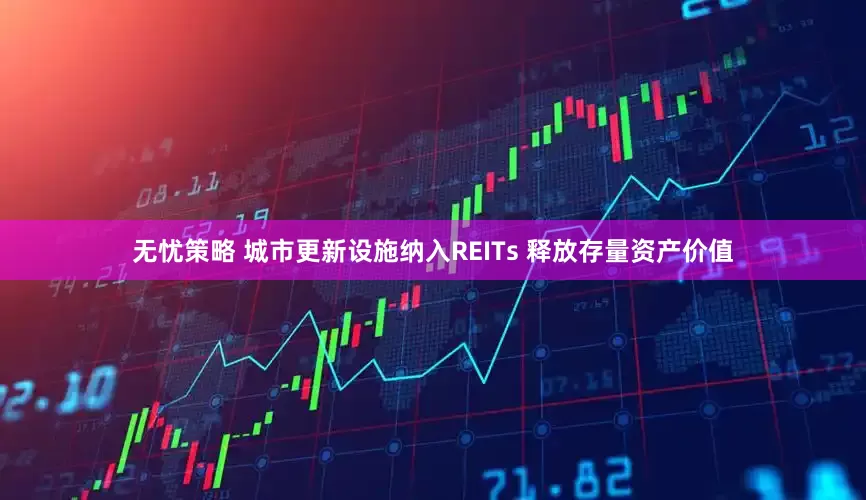 无忧策略 城市更新设施纳入REITs 释放存量资产价值
