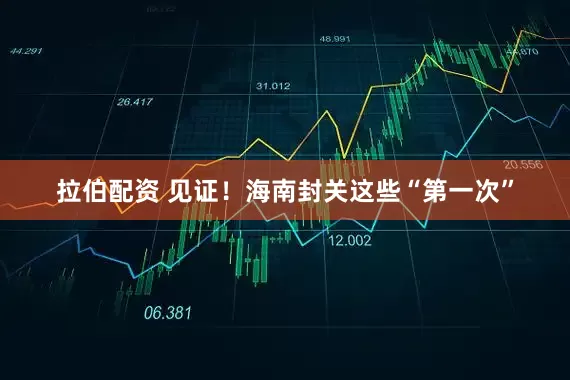 拉伯配资 见证！海南封关这些“第一次”