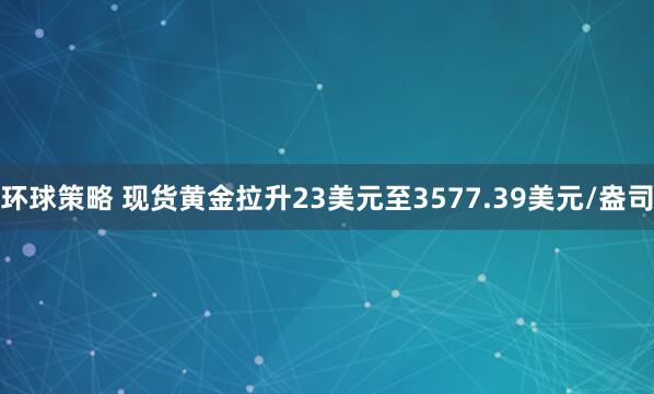 环球策略 现货黄金拉升23美元至3577.39美元/盎司